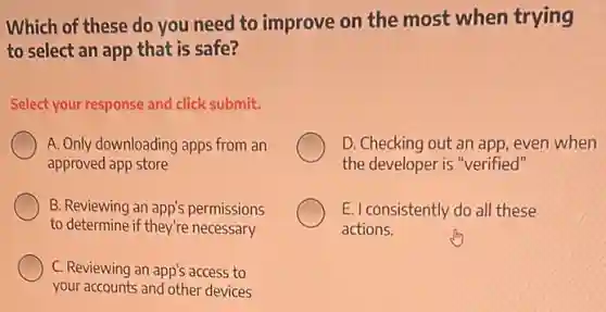 Which of these do you need to improve on the most when trying
to select an app that is safe?
Select your response and click submit.
A. Only downloading apps from an
approved app store
D. Checking out an app, even when
the developer is "verified"
B. Reviewing an app's permissions
to determine if they're necessary
E. I consistently do all these
actions.
C. Reviewing an app's access to
your accounts and other devices