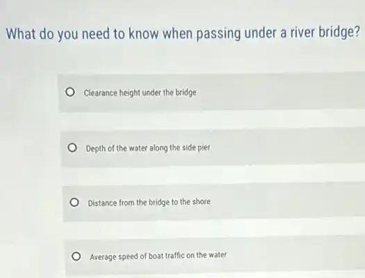 What do you need to know when passing under a river bridge?
Clearance height under the bridge
Depth of the water along the side pier
Distance from the bridge to the shore
Average speed of boat traffic on the water