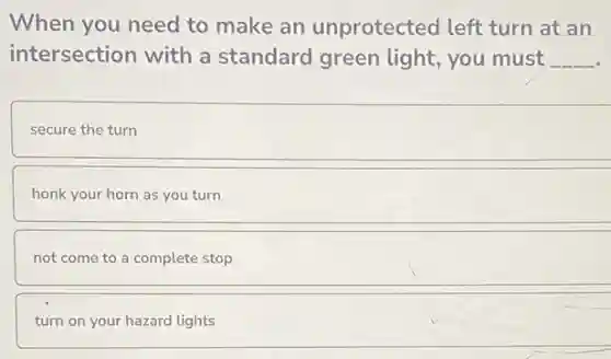 When you need to make an unprotected left turn at an
intersection with a standard green light,you must __
secure the turn
honk your horn as you turn
not come to a complete stop
turn on your hazard lights