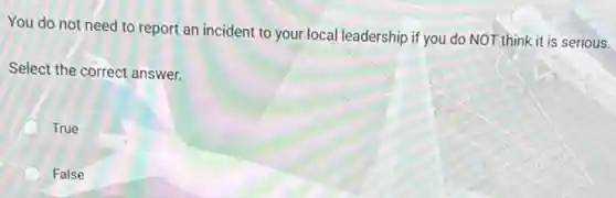 You do not need to report an incident to your local leadership if you do NOT think it is serious.
Select the correct answer.
True
False