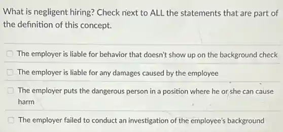 What is negligent hiring?Check next to ALL the statements that are part of
the definition of this concept.
The employer is liable for behavior that doesn't show up on the background check
The employer is liable for any damages caused by the employee
The employer puts the dangerous person in a position where he or,she can cause
harm
D The employer failed to conduct an investigation of the employee's background