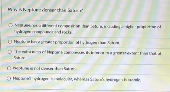 Why is Neptune denser than Saturn?
Neptune has a different composition than Saturn, including a higher proportion of
hydrogen compounds and rocks.
Neptune has a greater proportion of hydrogen than Saturn.
The extra mass of Neptune compresses its interior to a greater extent than that of
Saturn.
Neptune is not denser than Saturn.
Neptune's hydrogen is molecular whereas Saturn's hydrogen is atomic.