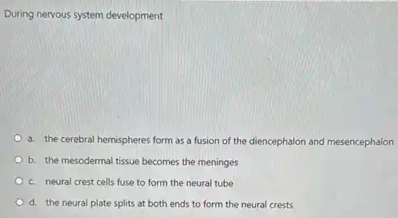 During nervous system development
a. the cerebral hemispheres form as a fusion of the diencephalon and mesencephalon
b. the mesodermal tissue becomes the meninges
c. neural crest cells fuse to form the neural tube
d. the neural plate splits at both ends to form the neural crests