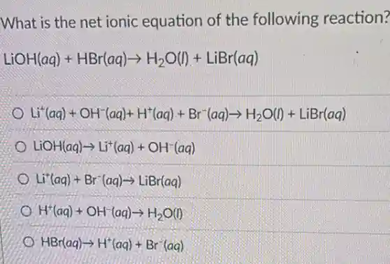 What is the net ionic equation of the following reaction?
LiOH(aq)+HBr(aq)arrow H_(2)O(l)+LiBr(aq)
Li^+(aq)+OH^-(aq)+H^+(aq)+Br^-(aq)arrow H_(2)O(l)+LiBr(aq)
LiOH(aq)arrow Li^+(aq)+OH^-(aq)
Li^+(aq)+Br^-(aq)arrow LiBr(aq)
H^+(aq)+OH^-(aq)arrow H_(2)O(l)
HBr(aq)arrow H^+(aq)+Br^-(aq)