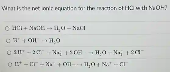What is the net ionic equation for the reaction of HCl with NaOH?
HCl+NaOHarrow H_(2)O+NaCl
H^++OH^-arrow H_(2)O
2H^++2Cl^-+Na_(2)^++2OH-arrow H_(2)O+Na_(2)^++2Cl^-
H^++Cl^-+Na^++OH-arrow H_(2)O+Na^++Cl^-