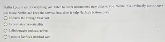 Netflix keeps track of everything you watch to better recommend new titles to you. While this obviously encourages
you to use Netflix and keep the service.how does it help Netflix's bottom line?
It lowers the average total cost.
It constrains contestability.
It discourages antitrust action.
It aids in Netflix's standard war.