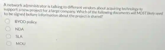 A network administrator is talking to different vendors about acquiring technology to
support a new project for a large company. Which of the following documents will MOST likely need
to be signed before information about the project is shared?
BYOD policy
NDA
SLA
MOU