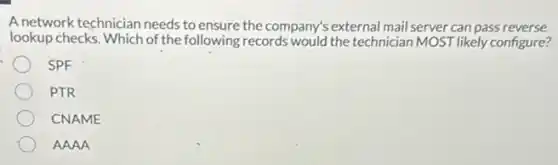 A network technician needs to ensure the company's external mail server can pass reverse
lookup checks. Which of the following records would the technician MOST likely configure?
SPF
PTR
CNAME
AAAA