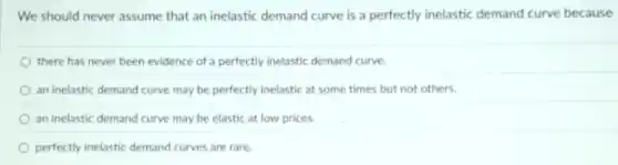 We should never assume that an inelastic demand curve is a perfectly inelastic demand curve because
there has never been evidence of a perfectly inelastic demand curve.
an inelastic demand curve may be perfectly inelastic at some times but not others.
an inelastic demand curve may be elastic at low prices
perfectly inelastic demand curves are rare.