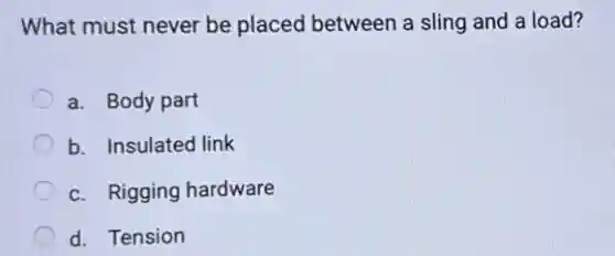 What must never be placed between a sling and a load?
a. Body part
b. Insulated link
c. Rigging hardware
d. Tension