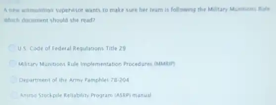 A new ammunition supervisor wants to make sure her team is following the Military Munitions Rule
Which document should she read?
U.S. Code of Federal Regulations Title 29
Military Munitions Rule Implementation Procedures (MMRIP)
Department of the Army Pamphlet 78-204
Ammo Stockpile Reliability Program (ASRP) manual