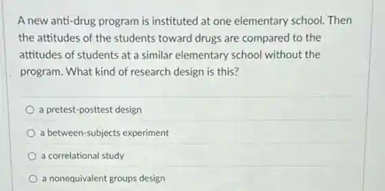 A new anti-drug program is instituted at one elementary school.Then
the attitudes of the students toward drugs are compared to the
attitudes of students at a similar elementary school without the
program. What kind of research design is this?
a pretest-posttest design
a between-subjects experiment
a correlational study
a nonequivalent groups design
