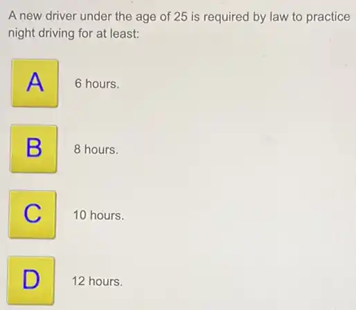 A new driver under the age of 25 is required by law to practice
night driving for at least:
A
6 hours.
B
8 hours.
C
10 hours.
D
12 hours.
