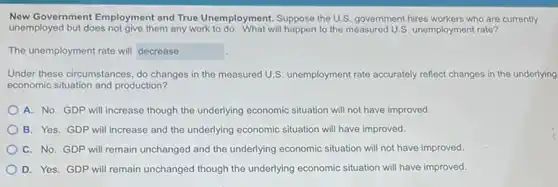 New Government Employment and True Unemployment. Suppose the U.S. government hires workers who are currently
unemployed but does not give them any work to do. What will happen to the measured U.S. unemployment rate?
The unemployment rate will decrease
Under these circumstances, do changes in the measured U.S. unemployment rate accurately reflect changes in the underlying
economic situation and production?
A. No. GDP will increase though the underlying economic situation will not have improved.
B. Yes. GDP will increase and the underlying economic situation will have improved.
C. No. GDP will remain unchanged and the underlying economic situation will not have improved.
D. Yes. GDP will remain unchanged though the underlying economic situation will have improved.