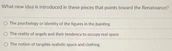 What new idea is introduced in these pieces that points toward the Renaissance?
The psychology or identity of the figures in the painting
The reality of angels and their tendency to occupy real space
The notion of tangible realistic space and clothing