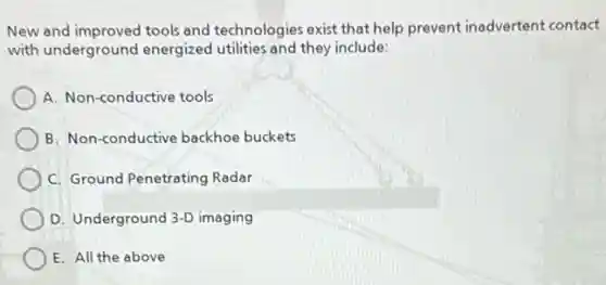 New and improved tools and technologies exist that help prevent inadvertent contact
with underground energized utilities and they include:
A. Non-conductive tools
B. Non-conductive backhoe buckets
C. Ground Penetrating Radar
D. Underground 3-D imaging
E. All the above