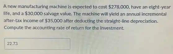 A new manufacturing machine is expected to cost 278,000 have an eight-year
life. and a 30,000 salvage value. The machine will yield an annual incremental
after-tax income of 35,000 after deducting the straight-line depreciation.
Compute the accounting rate of return for the investment.
square