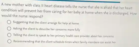 A new mother with class II heart disease tells the nurse that she is afraid that her heart
condition will prevent her from caring for her baby at home when she is discharged. How
would the nurse respond?
Suggesting that the client arrange for help at home
Asking the client to describe her concerns more fully
Telling the client to speak to her primary health care provider about her concerns
Recommending that the client schedule times when family members can assist her