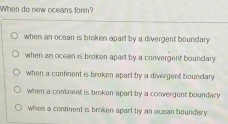 When do new oceans form?
when an ocean is broken apart by a divergent boundary
when an ocean is broken apart by a convergent boundary
when a continent is broken apart by a divergent boundary
when a continent is broken apart by a convergent boundary
when a continent is broken apart by an ocean boundary