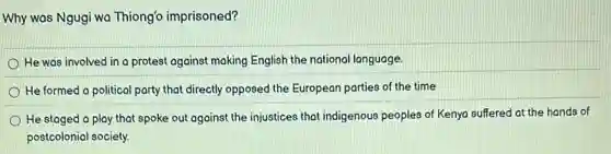 Why was Ngugi wa Thiong'o imprisoned?
He was involved in a protest against making English the national language.
He formed a political party that directly opposed the European parties of the time
He staged a play that spoke out against the injustices that indigenous peoples of Kenya suffered at the hands of
postcolonial society.