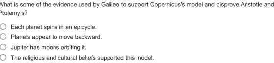Nhat is some of the evidence used by Galileo to support Copernicus's model and disprove Aristotle and
tolemy's?
Each planet spins in an epicycle.
Planets appear to move backward.
Jupiter has moons orbiting it.
The religious and cultural beliefs supported this model.