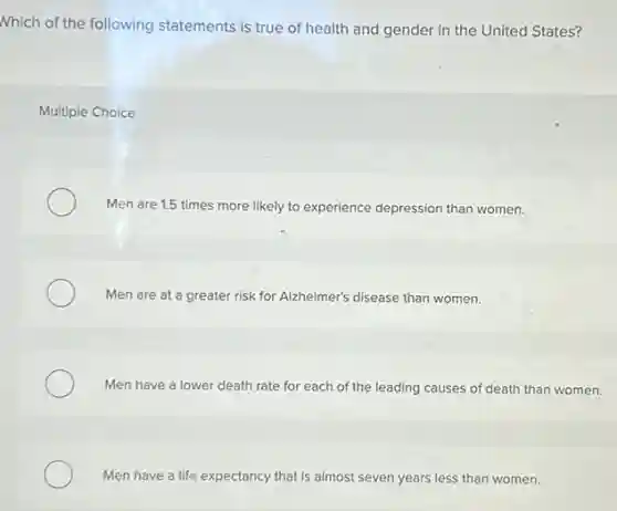 Nhich of the following statements is true of health and gender in the United States?
Multiple Choice
Men are 1.5 times more likely to experience depression than women.
Men are at a greater risk for Alzheimer's disease than women.
Men have a lower death rate for each of the leading causes of death than women.
Men have a life expectancy that is almost seven years less than women.