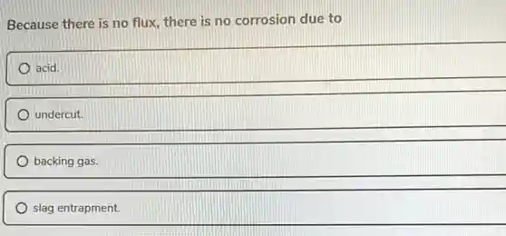 Because there is no flux, there is no corrosion due to
acid.
undercut.
backing gas.
slag entrapment.