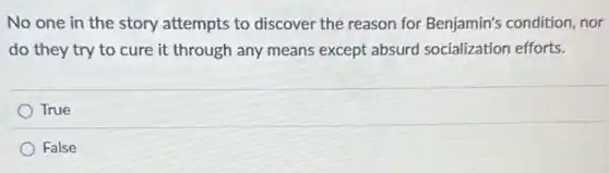No one in the story attempts to discover the reason for Benjamin's condition, nor
do they try to cure it through any means except absurd socialization efforts.
True
False