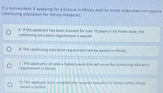 If a nonresident if applying for a license in Illinois and his home state does not require
continuing education for Illinois residents,
A. If the applicant has been licensed for over 10 years in his home state, the
continuing education requirement is waived.
B. The continuing education requirement will be waived in Illinois.
C. The applicant can take a federal exam that will serve the continuing education
requirement in Illinois.
D. The applicant must complete the required education in Illinois before being
issued a license.