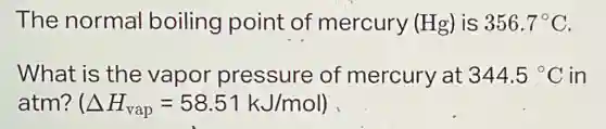 The normal boiling point of mercury (Hg) is 356.7^circ C
What is the vapor pressure of mercury at 344.5^circ C in
atm? (Delta H_(vap)=58.51kJ/mol)