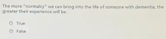 The more "normalcy"we can bring into the life of someone with dementia, the
greater their experience will be.
True
False