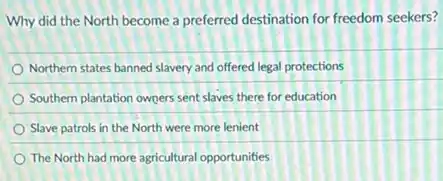 Why did the North become a preferred destination for freedom seekers?
Northern states banned slavery and offered legal protections
Southern plantation owners sent slaves there for education
Slave patrols in the North were more lenient
The North had more agricultural opportunities
