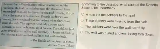 A note from a French army officer accompanied the
package. He told the scholars that the stone had been
unearthed in an old fort near the town of Rosetta, thirty-
five miles north of Alexandria. French soldiers were
tearing down a ruined wall in the fort when they came
upon the slab. The top right and left corners were
missing, as was the bottom right corner. The soldiers had
gone over the rest of the wall carefully in hopes of finding
the missing pieces embedded in it, but with no luck.
-The Riddle of the Rosetta Stone,
James Cross Giblin
According to the passage, what caused the Rosetta
Stone to be unearthed?
A note led the soldiers to the spot.
Three corners were missing from the slab.
The soldiers went over the wall carefully.
The wall was ruined and was being torn down.