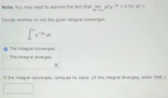 Note: You may need to assume the fact that lim _(Marrow infty )M^ne^-M=0
for all n.
Decide whether or not the given integral converges.
int _(0)^infty e^-5xdx
The integral converges
The integral diverges.
If the integral converges compute its value. (If the integral diverges enter DNE.)
square