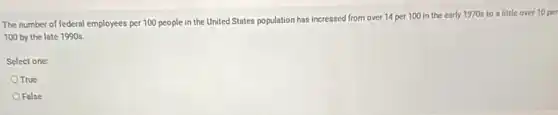 The number of federal employees per 100 people in the United States population has increased from over 14 per 100 in the early 1970s to a little over 10 per
100 by the late 1990s.
Select one:
True
False