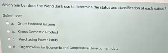 Which number does the World Bank use to determine the status and classification of each nation?
Select one:
a. Gross National Income
b. Gross Domestic Product
c. Purchasing Power Parity
d. Organization for Economic and Cooperative Development data