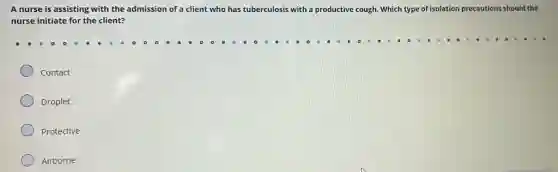 A nurse is assisting with the admission of a client who has tuberculosis with a productive cough. Which type of isolation precautions should the
nurse initiate for the client?
Contact
Droplet
Protective
Airborne