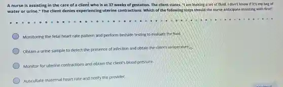 A nurse is assisting in the care of a client who is at 37 weeks of gestation. The client states Hi am leaking a lot of fluid. I don't know if it's my bag of
water or urine."The client denies experiencing uterine contractions. Which of the following steps should the nurse anticipate assisting with first?
Monitoring the fetal heart rate pattern and perform bedside testing to evaluate the nuid.
Obtain a urine sample to de detect
t the presence of infection and obtain the client's temperature.
Monitor for uterine contractions and obtain the client's blood pressure.
Auscultate maternal heart rate
and notify the provider.