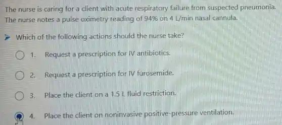 The nurse is caring for a client with acute respiratory failure from suspected pneumonia.
The nurse notes a pulse oximetry reading of 94% on 4L/min nasal cannula.
Which of the following actions should the nurse take?
1. Request a prescription for IV antibiotics.
2. Request a prescription for IV furosemide.
3. Place the client on a 1.5 L fluid restriction.
4. Place the client on noninvasive positive-pressure ventilation.