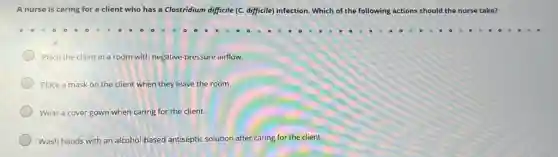 A nurse is caring for a client who has a Clostridium difficile (C.difficile) infection. Which of the following actions should the nurse take?
Place the client in a room with negative pressure airflow.
Place a mask on the client when they leave the room.
Wear a cover gown when caring for the client.
Wash hands with an alcohol-based antiseptic solution after caring for the client.