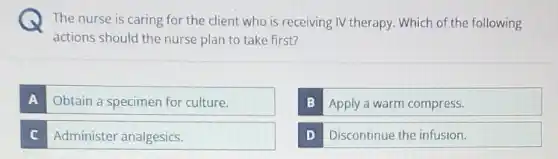 The nurse is caring for the client who is receiving IV therapy Which of the following
actions should the nurse plan to take first?
A Obtain a specimen for culture.
B Apply a warm compress.
C Administer analgesics.
D Discontinue the infusion.