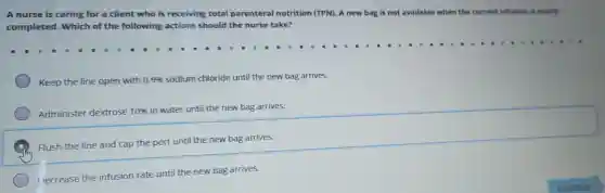 A nurse is caring for a client who is receiving total parenteral nutrition (TPN). A new bag is not available when the current infusion is nearly
completed. Which of the following actions should the nurse take?
Keep the line open with 0.9%  sodium chloride until the new bag arrives.
Administer de) dextrose 10%  in water until the new bag arrives.
Flush the line and cap the port until the new bag arrives.
Decrease the infusion rate until the new bag arrives.