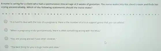 A nurse is caring for a client who had a spontaneous miscarriage at 9 weeks of gestation The nurse walks into the client's room and finds her
crying uncontrollably. Which of the following statements should the nurse make?
"It is hard to deal with the loss of a pregnancy. Here is the number of a local support group that you can attend."
"When a pregnancy ends spontaneously, there is often something wrong with the fetus."
"You are young and will have other children."
"The best thing for you is to go home and relax.