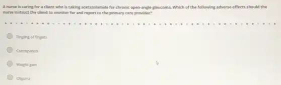 A nurse is caring for a client who is taking acetazolamide for chronic open-angle glaucoma Which of the following adverse effects should the
nurse instruct the client to monitor for and report to the primary care provider?
Tingling of fingers
Constipation
Weight gain
Oliguria