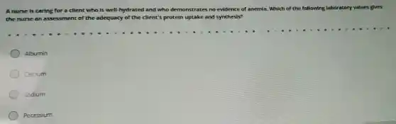 A nurse is caring for a client who is well-hydrated and who demonstrates no evidence of anemia. Which of the following laboratory values gives
the nurse an assessment of the adequacy of the client's protein uptake and synthesis?
Albumin
Calcium
Sodium
Potassium