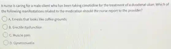 A nurse is caring for a male client who has been taking cimetidine for the treatment of a duodenal ulcer. Which of
the following manifestations related to the medication should the nurse report to the provider?
) A. Emesis that looks like coffee grounds
B. Erectile dysfunction
C. Muscle pain
D. Gynecomastia