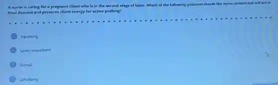 A nurse is caring for a pregnant client who is in the second stage of labor.Which of the following positions should the nurse understand will aid in
fetal descent and preserve client energy for active pushing?
Squatting
Semi-recumbent
Dorsal
Lithotomy
