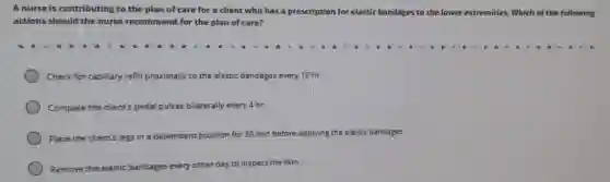 A nurse is contributing to the plan of care for a client who has a prescription for elastic b bandages to the lower extremities.Which of the following
actions should the nurse recommend for the plan of care?
Check for capillary refill proximally to the elastic bandages every 12 hr.
Compare the client's pedal pulses bilaterally every 4 hr.
Place the client's legs in a dependent
position for 30 min before applying the elastic bandages.
Remove the elastic bandages every
other day to inspect the skin.