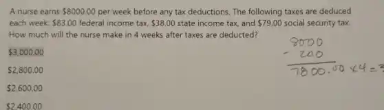 A nurse earns 8000.00 per week before any tax deductions. The following taxes are deduced
each week: 83.00 federal income tax, 38.00 state income tax, and 79.00 social security tax.
How much will the nurse make in 4 weeks after taxes are deducted?
 3,000.00
 2,800.00
 2,600.00
 2,400.00
