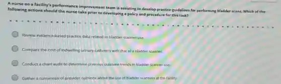 A nurse on a facility's performance improvement team is assisting to develop practice guidelines for performing bladder scans Which of the
following actions should the nurse take prior to developing a policy and procedure for this task?
Review evidence-based practice data related to bladder scanner use.
Compare the cost of indwelling urinary catheters with that of a bladder scanner.
Conduct a chart audit to determine previous outcome trends in bladder scanner use.
Gather a consensus of provider opinions about the use of bladder scanners at the facility.